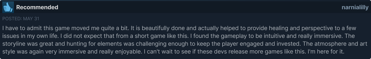 A Steam review by user "narnialilly" for The Haunting of Joni Evers that says "I have to admit this game moved me quite a bit. It is beautifully done and actually helped to provide healing and perspective to a few issues in my own life. I did not expect that from a short game like this. I found the gameplay to be intuitive and really immersive. The storyline was great and hunting for elements was challenging enough to keep the player engaged and invested. The atmosphere and art style was again very immersive and really enjoyable. I can't wait to see if these devs release more games like this. I'm here for it."